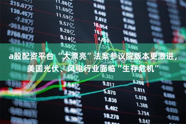 a股配资平台 “大漂亮”法案参议院版本更激进，美国光伏、风电行业面临“生存危机”
