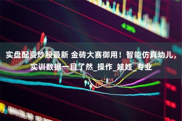 实盘配资炒股最新 金砖大赛御用！智能仿真幼儿，实训数据一目了然_操作_娃娃_专业