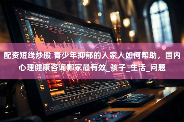 配资短线炒股 青少年抑郁的人家人如何帮助，国内心理健康咨询哪家最有效_孩子_生活_问题
