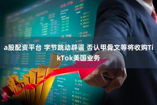 a股配资平台 字节跳动辟谣 否认甲骨文等将收购TikTok美国业务