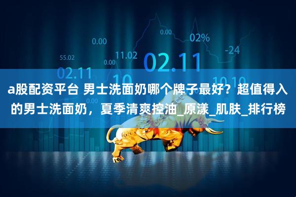 a股配资平台 男士洗面奶哪个牌子最好？超值得入的男士洗面奶，夏季清爽控油_原漾_肌肤_排行榜