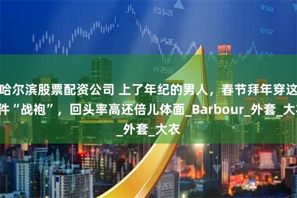 哈尔滨股票配资公司 上了年纪的男人，春节拜年穿这3件“战袍”，回头率高还倍儿体面_Barbour_外套_大衣