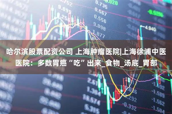 哈尔滨股票配资公司 上海肿瘤医院|上海徐浦中医医院：多数胃癌“吃”出来_食物_汤底_胃部