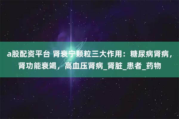 a股配资平台 肾衰宁颗粒三大作用：糖尿病肾病，肾功能衰竭，高血压肾病_肾脏_患者_药物