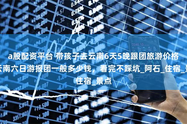 a股配资平台 带孩子去云南6天5晚跟团旅游价格，云南六日游报团一般多少钱，看完不踩坑_阿石_住宿_景点