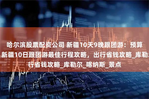 哈尔滨股票配资公司 新疆10天9晚跟团游：预算、行程全解析，新疆10日跟团游最佳行程攻略，出行省钱攻略_库勒尔_喀纳斯_景点