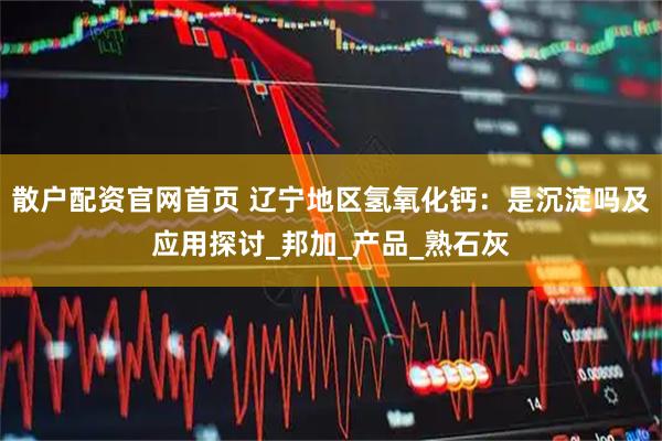 散户配资官网首页 辽宁地区氢氧化钙：是沉淀吗及应用探讨_邦加_产品_熟石灰
