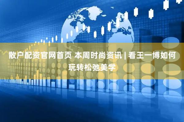 散户配资官网首页 本周时尚资讯 | 看王一博如何玩转松弛美学