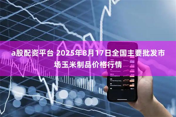 a股配资平台 2025年8月17日全国主要批发市场玉米制品价格行情