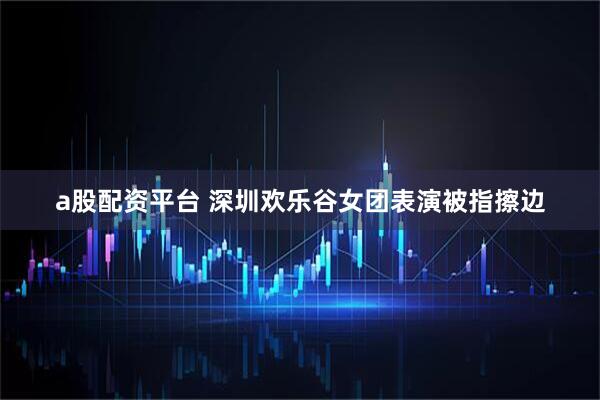 a股配资平台 深圳欢乐谷女团表演被指擦边