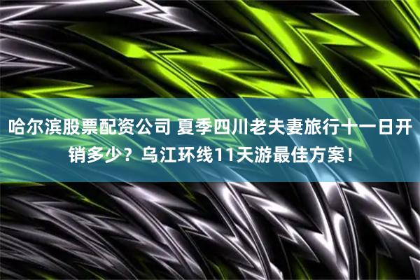 哈尔滨股票配资公司 夏季四川老夫妻旅行十一日开销多少？乌江环线11天游最佳方案！