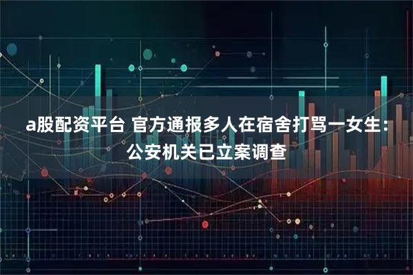 a股配资平台 官方通报多人在宿舍打骂一女生：公安机关已立案调查