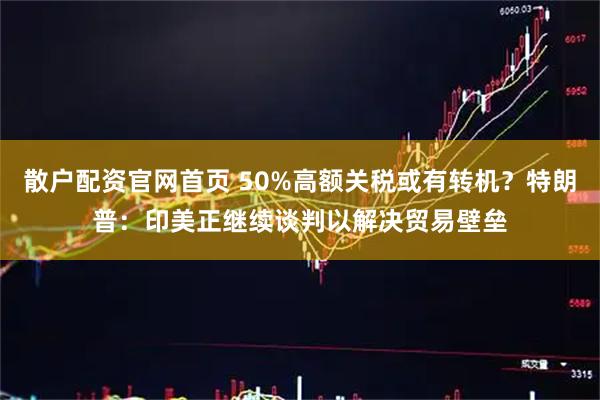 散户配资官网首页 50%高额关税或有转机？特朗普：印美正继续谈判以解决贸易壁垒