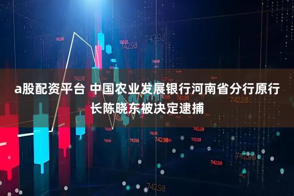 a股配资平台 中国农业发展银行河南省分行原行长陈晓东被决定逮捕