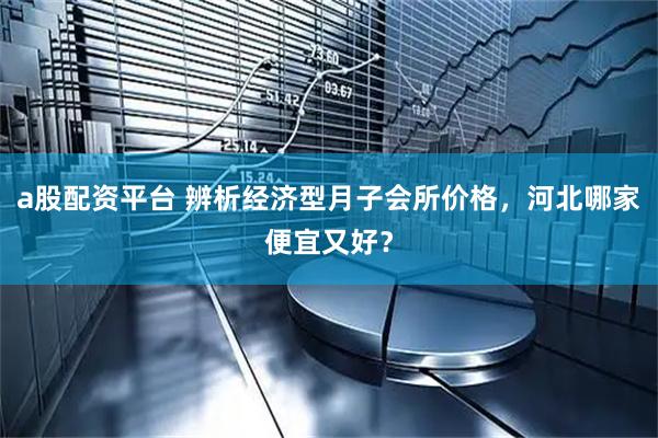 a股配资平台 辨析经济型月子会所价格，河北哪家便宜又好？