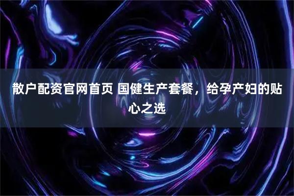 散户配资官网首页 国健生产套餐，给孕产妇的贴心之选