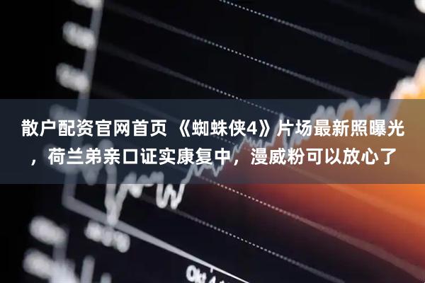 散户配资官网首页 《蜘蛛侠4》片场最新照曝光，荷兰弟亲口证实康复中，漫威粉可以放心了