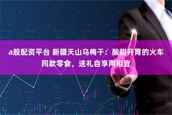 a股配资平台 新疆天山乌梅干：酸甜开胃的火车同款零食，送礼自享两相宜