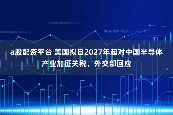 a股配资平台 美国拟自2027年起对中国半导体产业加征关税，外交部回应