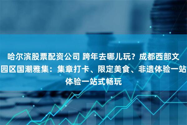 哈尔滨股票配资公司 跨年去哪儿玩？成都西部文化产业园区国潮雅集：集章打卡、限定美食、非遗体验一站式畅玩