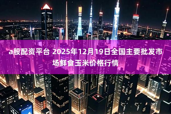 a股配资平台 2025年12月19日全国主要批发市场鲜食玉米价格行情