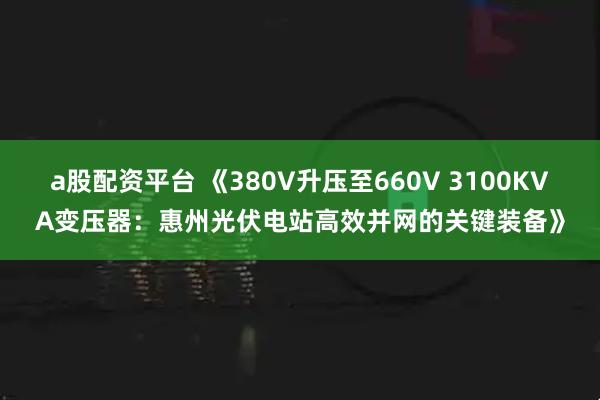 a股配资平台 《380V升压至660V 3100KVA变压器：惠州光伏电站高效并网的关键装备》